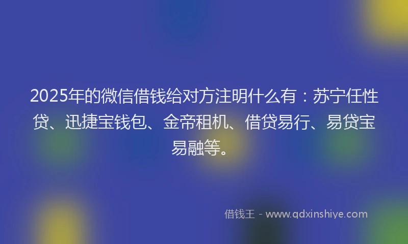 2025年的微信借钱给对方注明什么有：苏宁任性贷、迅捷宝钱包、金帝租机、借贷易行、易贷宝易融等。