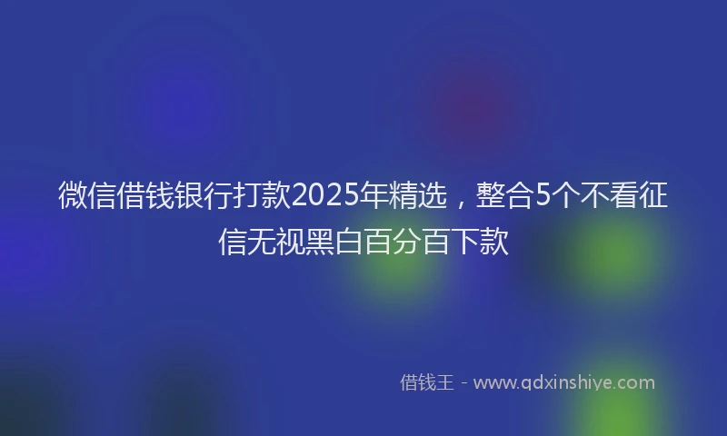 微信借钱银行打款2025年精选，整合5个不看征信无视黑白百分百下款
