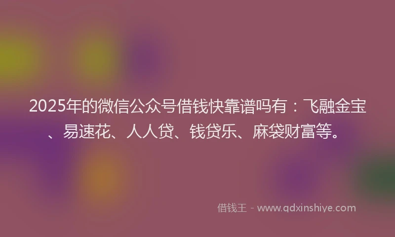 2025年的微信公众号借钱快靠谱吗有：飞融金宝、易速花、人人贷、钱贷乐、麻袋财富等。