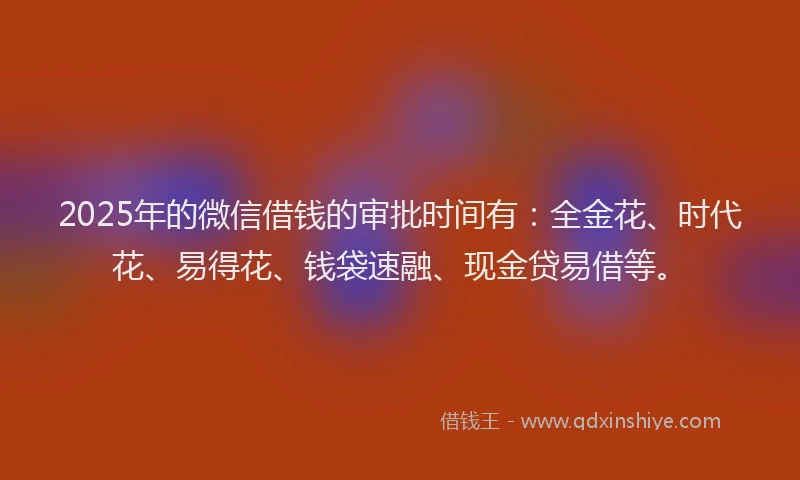 2025年的微信借钱的审批时间有：全金花、时代花、易得花、钱袋速融、现金贷易借等。