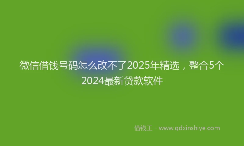 微信借钱号码怎么改不了2025年精选，整合5个2024最新贷款软件