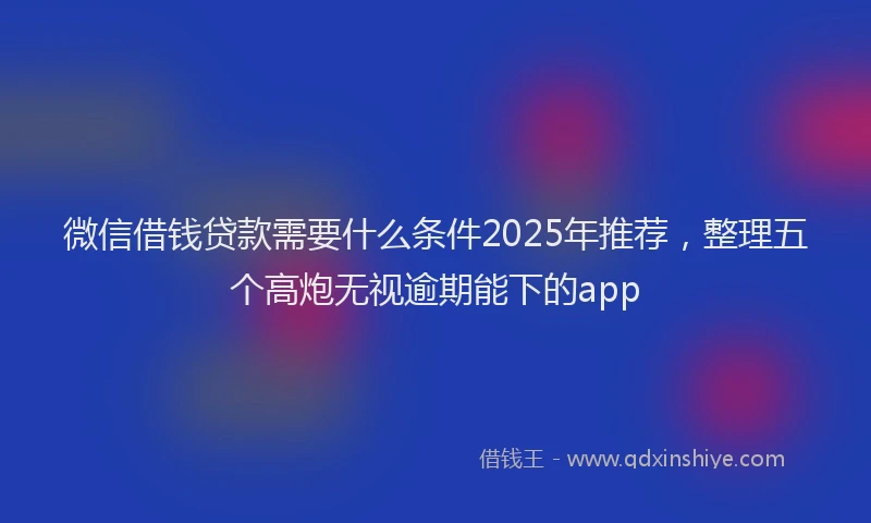 微信借钱贷款需要什么条件2025年推荐，整理五个高炮无视逾期能下的app