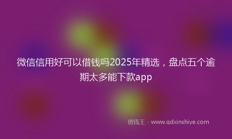 微信信用好可以借钱吗2025年精选，盘点五个逾期太多能下款app