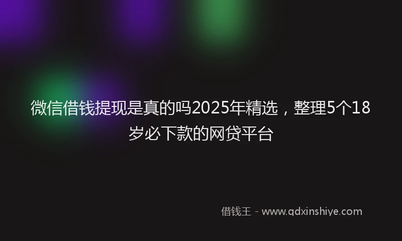微信借钱提现是真的吗2025年精选，整理5个18岁必下款的网贷平台