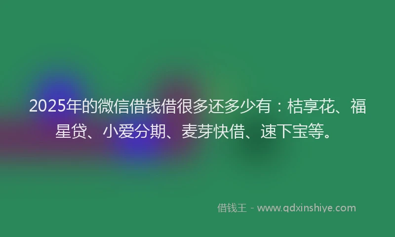 2025年的微信借钱借很多还多少有：桔享花、福星贷、小爱分期、麦芽快借、速下宝等。
