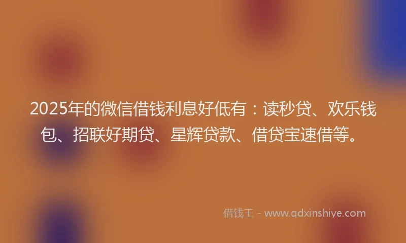 2025年的微信借钱利息好低有：读秒贷、欢乐钱包、招联好期贷、星辉贷款、借贷宝速借等。