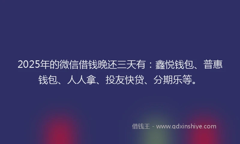 2025年的微信借钱晚还三天有：鑫悦钱包、普惠钱包、人人拿、投友快贷、分期乐等。