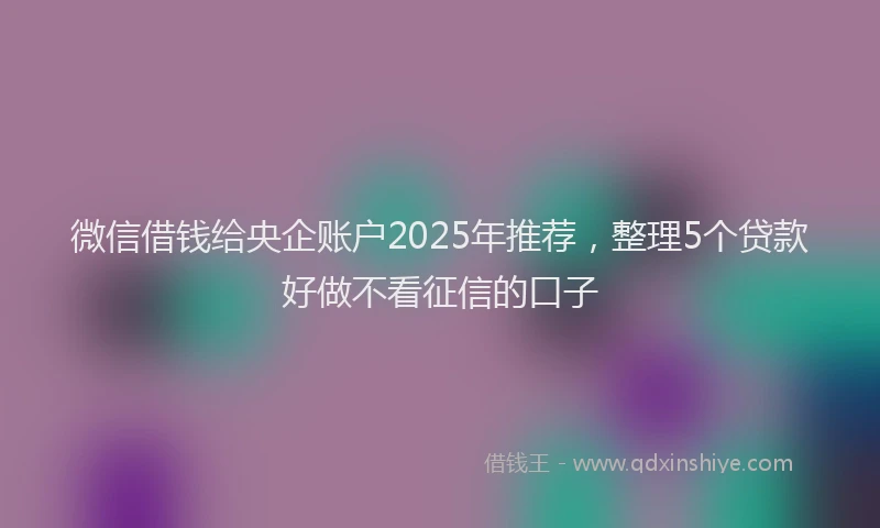 微信借钱给央企账户2025年推荐，整理5个贷款好做不看征信的口子