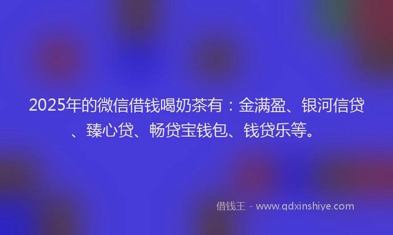 2025年的微信借钱喝奶茶有：金满盈、银河信贷、臻心贷、畅贷宝钱包、钱贷乐等。