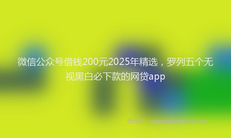 微信公众号借钱200元2025年精选，罗列五个无视黑白必下款的网贷app