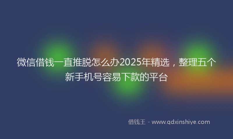 微信借钱一直推脱怎么办2025年精选，整理五个新手机号容易下款的平台