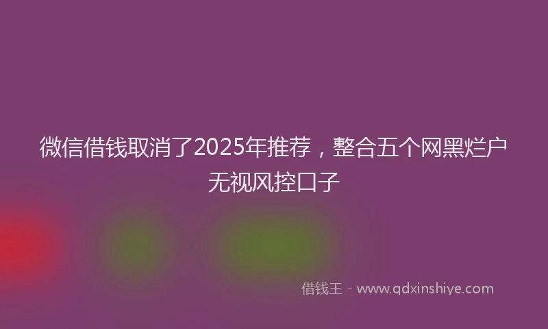 微信借钱取消了2025年推荐，整合五个网黑烂户无视风控口子