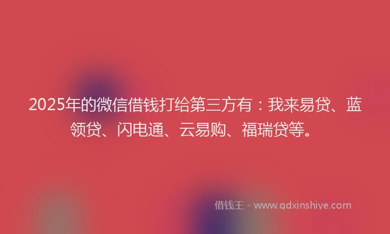 2025年的微信借钱打给第三方有：我来易贷、蓝领贷、闪电通、云易购、福瑞贷等。