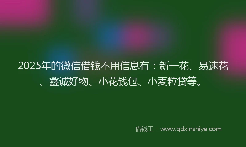 2025年的微信借钱不用信息有：新一花、易速花、鑫诚好物、小花钱包、小麦粒贷等。