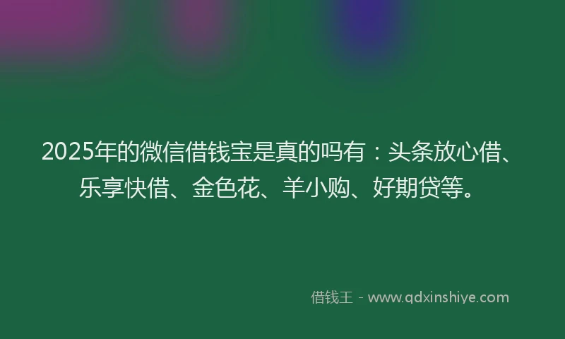 2025年的微信借钱宝是真的吗有：头条放心借、乐享快借、金色花、羊小购、好期贷等。