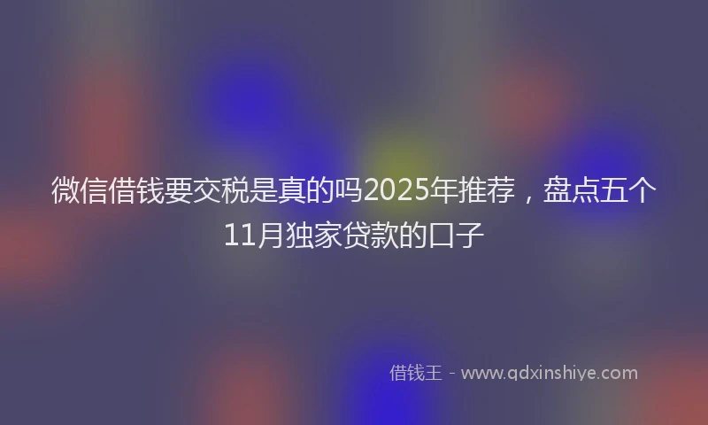 微信借钱要交税是真的吗2025年推荐，盘点五个11月独家贷款的口子