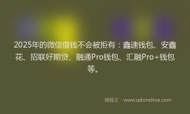 2025年的微信借钱不会被拒有：鑫速钱包、安鑫花、招联好期贷、融通Pro钱包、汇融Pro+钱包等。