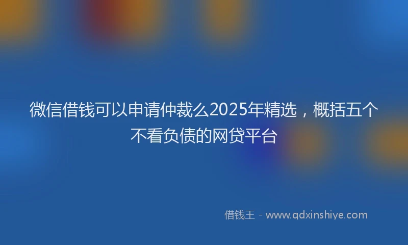 微信借钱可以申请仲裁么2025年精选，概括五个不看负债的网贷平台