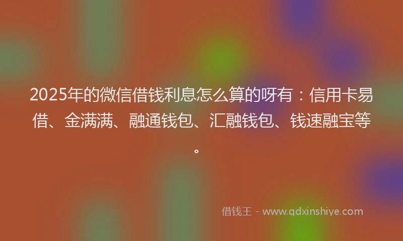 2025年的微信借钱利息怎么算的呀有：信用卡易借、金满满、融通钱包、汇融钱包、钱速融宝等。