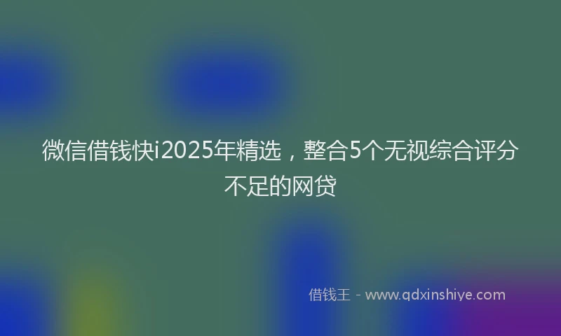 微信借钱快i2025年精选，整合5个无视综合评分不足的网贷