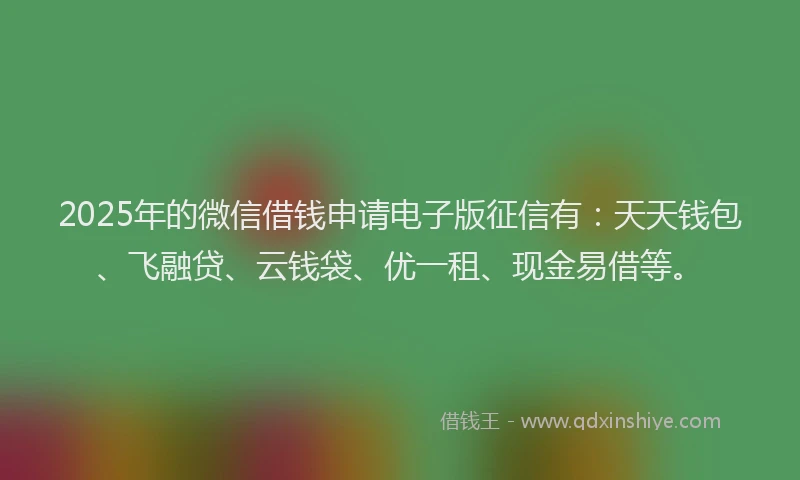 2025年的微信借钱申请电子版征信有：天天钱包、飞融贷、云钱袋、优一租、现金易借等。