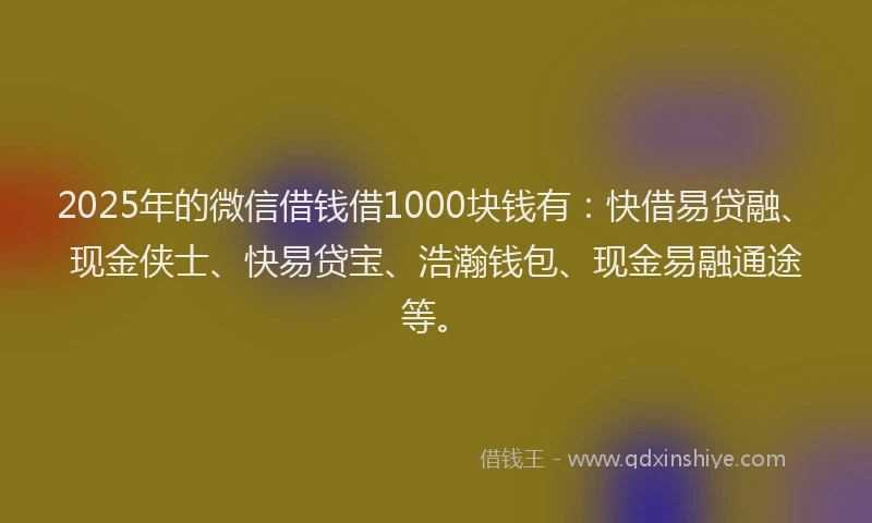 2025年的微信借钱借1000块钱有：快借易贷融、现金侠士、快易贷宝、浩瀚钱包、现金易融通途等。