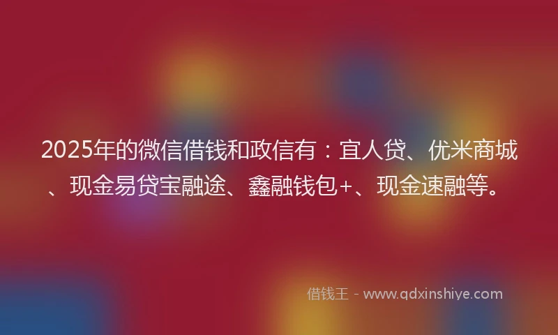 2025年的微信借钱和政信有：宜人贷、优米商城、现金易贷宝融途、鑫融钱包+、现金速融等。
