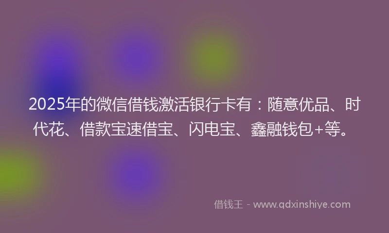 2025年的微信借钱激活银行卡有：随意优品、时代花、借款宝速借宝、闪电宝、鑫融钱包+等。