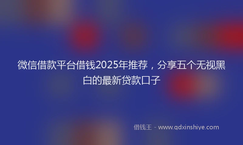 微信借款平台借钱2025年推荐，分享五个无视黑白的最新贷款口子