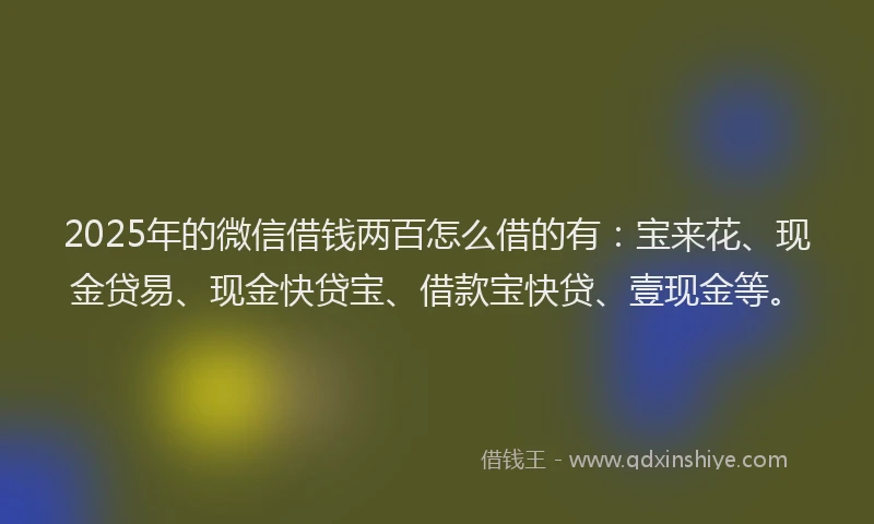 2025年的微信借钱两百怎么借的有：宝来花、现金贷易、现金快贷宝、借款宝快贷、壹现金等。