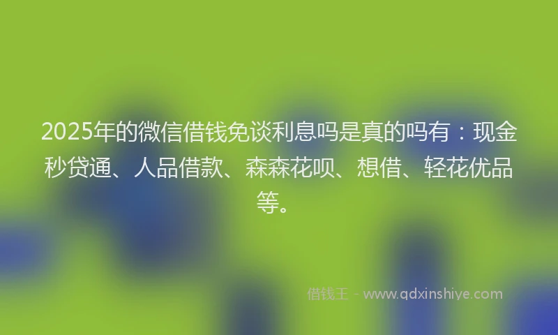 2025年的微信借钱免谈利息吗是真的吗有：现金秒贷通、人品借款、森森花呗、想借、轻花优品等。