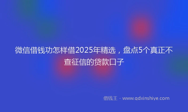 微信借钱功怎样借2025年精选，盘点5个真正不查征信的贷款口子