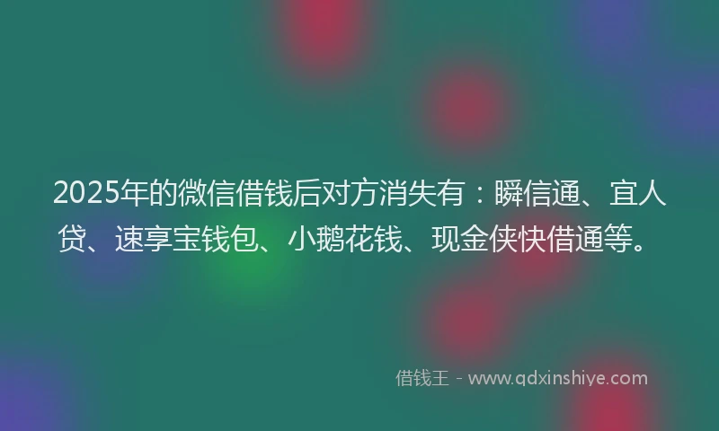 2025年的微信借钱后对方消失有：瞬信通、宜人贷、速享宝钱包、小鹅花钱、现金侠快借通等。