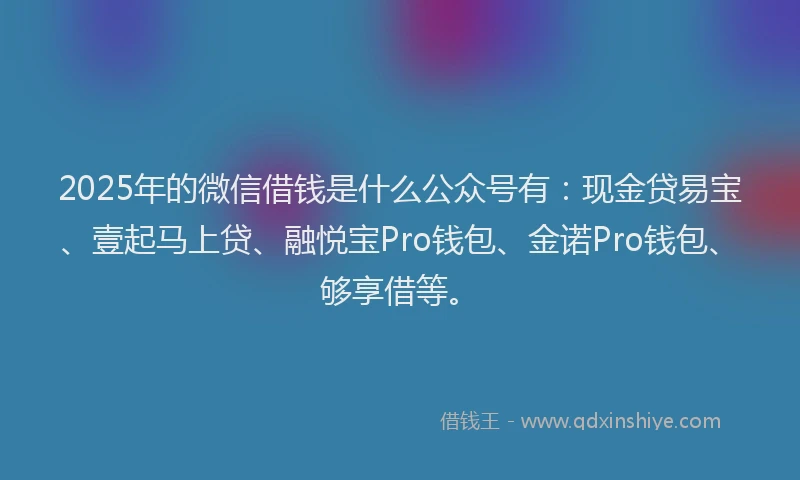 2025年的微信借钱是什么公众号有：现金贷易宝、壹起马上贷、融悦宝Pro钱包、金诺Pro钱包、够享借等。