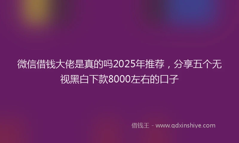 微信借钱大佬是真的吗2025年推荐，分享五个无视黑白下款8000左右的口子