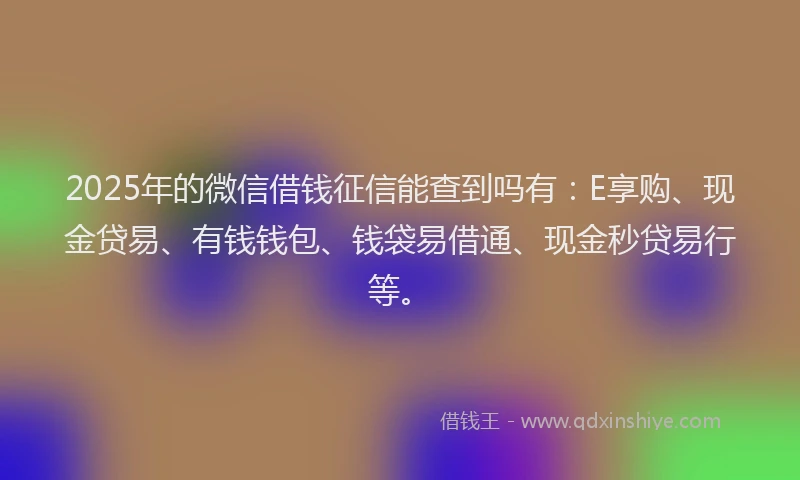 2025年的微信借钱征信能查到吗有：E享购、现金贷易、有钱钱包、钱袋易借通、现金秒贷易行等。