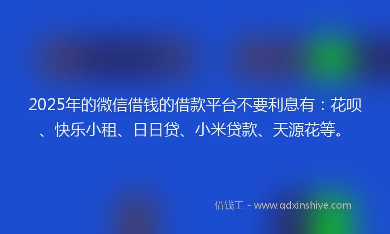 2025年的微信借钱的借款平台不要利息有：花呗、快乐小租、日日贷、小米贷款、天源花等。