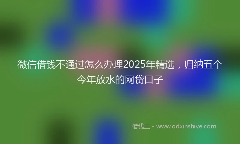 微信借钱不通过怎么办理2025年精选，归纳五个今年放水的网贷口子