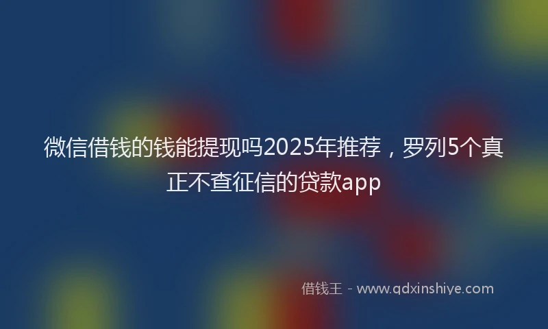 微信借钱的钱能提现吗2025年推荐，罗列5个真正不查征信的贷款app