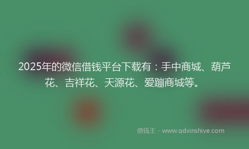 2025年的微信借钱平台下载有：手中商城、葫芦花、吉祥花、天源花、爱蹦商城等。