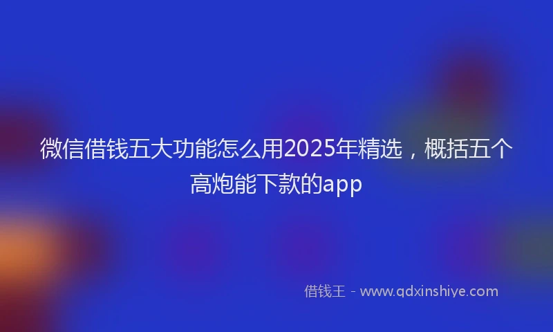 微信借钱五大功能怎么用2025年精选，概括五个高炮能下款的app