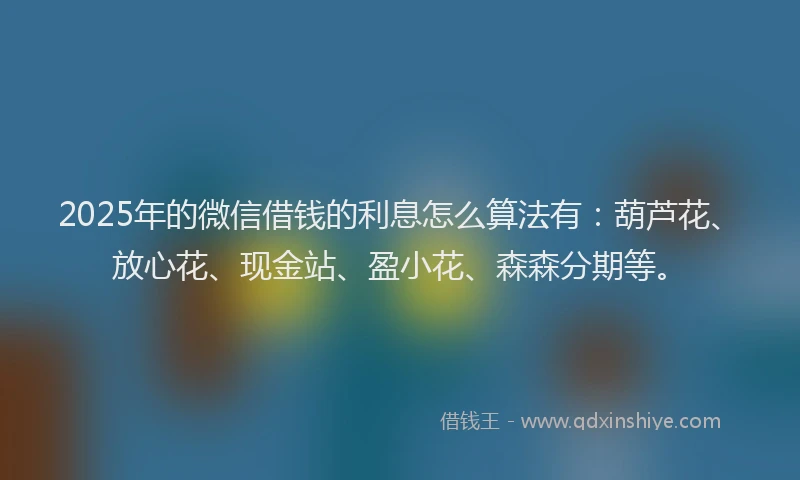 2025年的微信借钱的利息怎么算法有：葫芦花、放心花、现金站、盈小花、森森分期等。