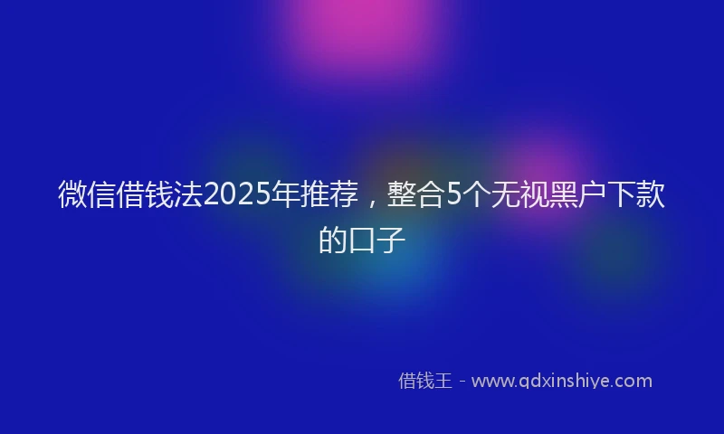 微信借钱法2025年推荐，整合5个无视黑户下款的口子
