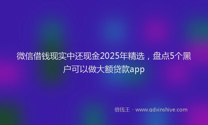 微信借钱现实中还现金2025年精选，盘点5个黑户可以做大额贷款app