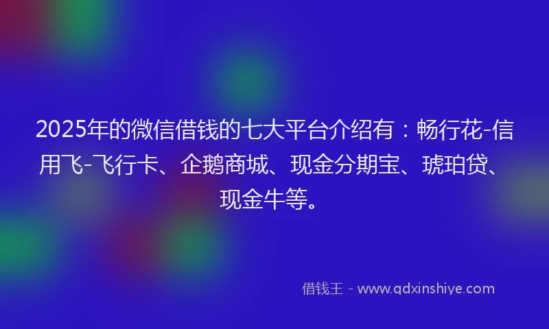 2025年的微信借钱的七大平台介绍有：畅行花-信用飞-飞行卡、企鹅商城、现金分期宝、琥珀贷、现金牛等。