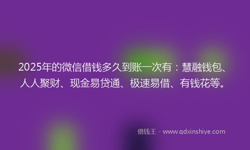 2025年的微信借钱多久到账一次有：慧融钱包、人人聚财、现金易贷通、极速易借、有钱花等。