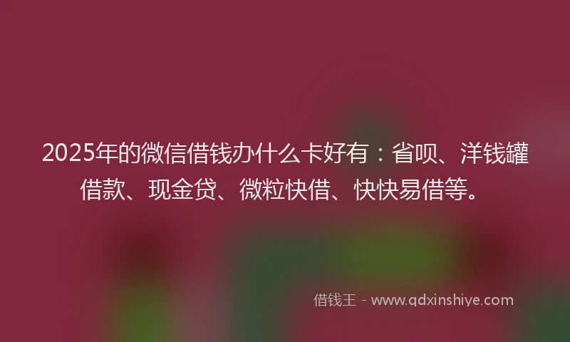 2025年的微信借钱办什么卡好有：省呗、洋钱罐借款、现金贷、微粒快借、快快易借等。