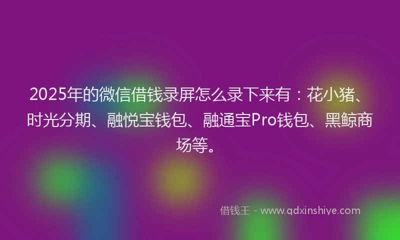 2025年的微信借钱录屏怎么录下来有：花小猪、时光分期、融悦宝钱包、融通宝Pro钱包、黑鲸商场等。