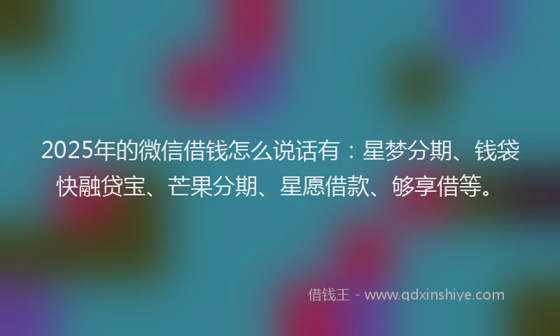 2025年的微信借钱怎么说话有：星梦分期、钱袋快融贷宝、芒果分期、星愿借款、够享借等。