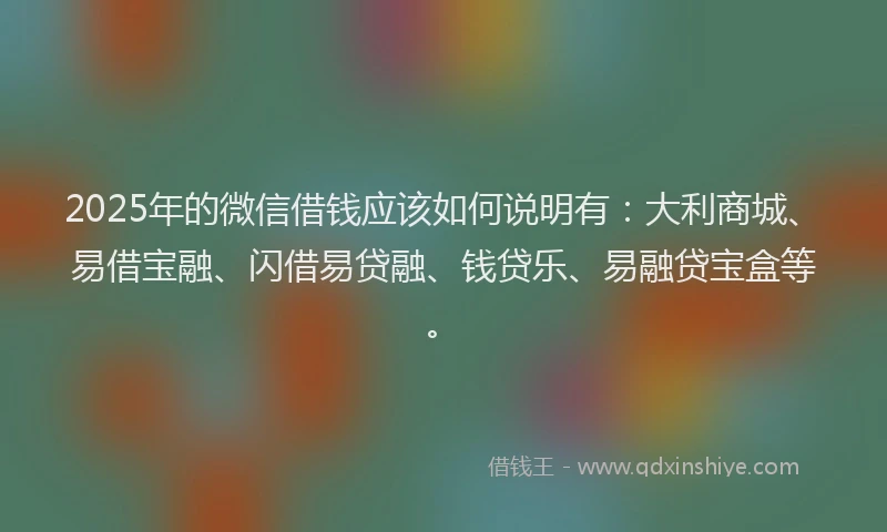 2025年的微信借钱应该如何说明有：大利商城、易借宝融、闪借易贷融、钱贷乐、易融贷宝盒等。